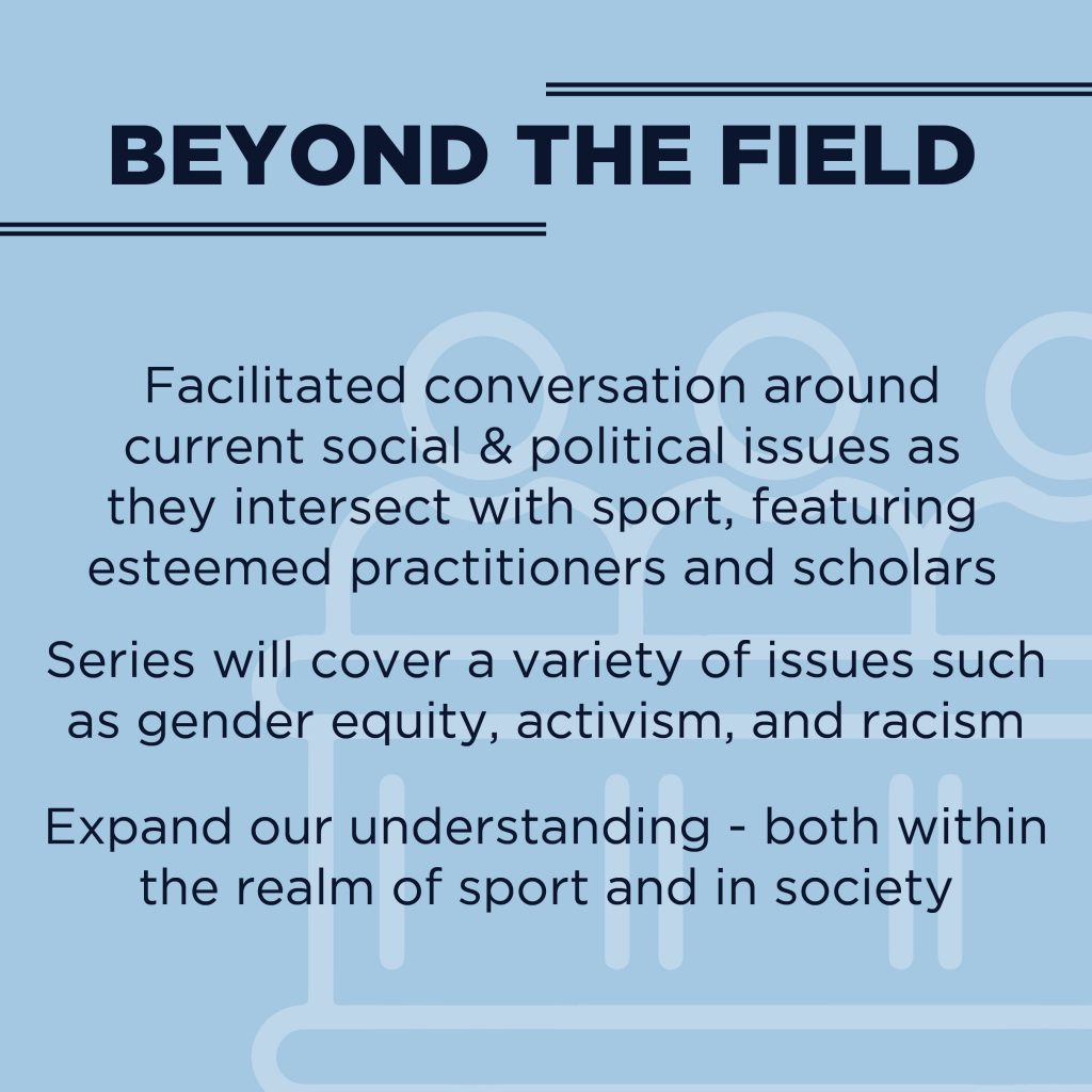 Beyond the Field: Facilitated conversation around current social & political issues as they intersect with sport, featuring esteemed practitioners and scholars. Series will cover a variety of issues such as gender equity, activism, and racism. Expand our understanding - both within the realm of sport and in society.